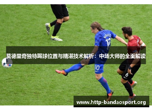 莫德里奇独特踢球位置与精湛技术解析:中场大师的全面解读 莫德里奇独特踢球位置与精湛技术解析:中场大师的全面解读