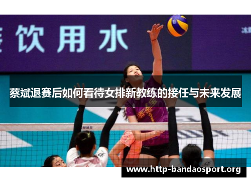 蔡斌退赛后如何看待女排新教练的接任与未来发展 蔡斌退赛后如何看待女排新教练的接任与未来发展