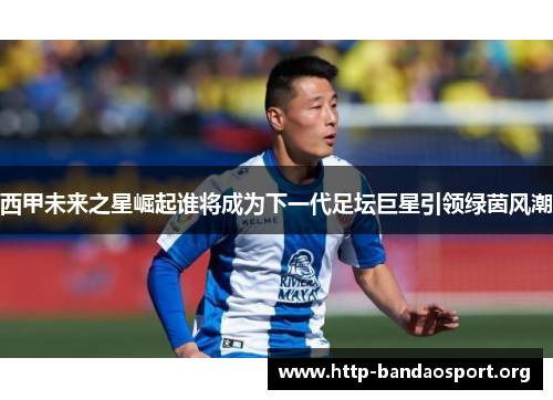 西甲未来之星崛起谁将成为下一代足坛巨星引领绿茵风潮