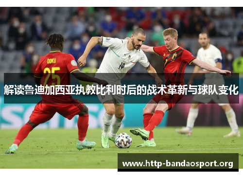 解读鲁迪加西亚执教比利时后的战术革新与球队变化 解读鲁迪加西亚执教比利时后的战术革新与球队变化