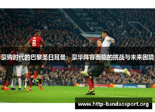 豪购时代的巴黎圣日耳曼:豪华阵容面临的挑战与未来困境 豪购时代的巴黎圣日耳曼:豪华阵容面临的挑战与未来困境