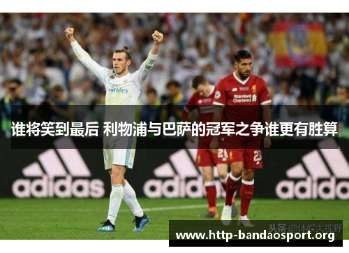 谁将笑到最后 利物浦与巴萨的冠军之争谁更有胜算 谁将笑到最后 利物浦与巴萨的冠军之争谁更有胜算