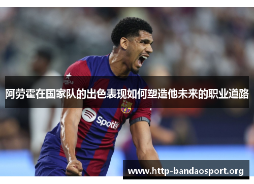 阿劳霍在国家队的出色表现如何塑造他未来的职业道路 阿劳霍在国家队的出色表现如何塑造他未来的职业道路