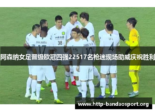 阿森纳女足晋级欧冠四强22517名枪迷现场助威庆祝胜利 阿森纳女足晋级欧冠四强22517名枪迷现场助威庆祝胜利