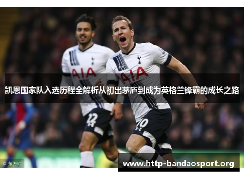 凯恩国家队入选历程全解析从初出茅庐到成为英格兰锋霸的成长之路 凯恩国家队入选历程全解析从初出茅庐到成为英格兰锋霸的成长之路