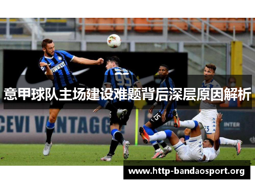 意甲球队主场建设难题背后深层原因解析 意甲球队主场建设难题背后深层原因解析