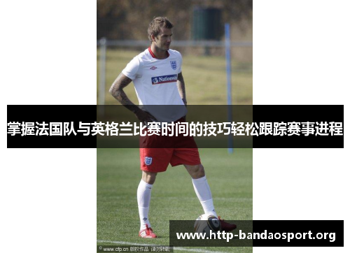 掌握法国队与英格兰比赛时间的技巧轻松跟踪赛事进程 掌握法国队与英格兰比赛时间的技巧轻松跟踪赛事进程