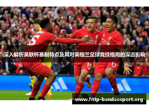 深入解析英联杯赛制特点及其对英格兰足球竞技格局的深远影响 深入解析英联杯赛制特点及其对英格兰足球竞技格局的深远影响